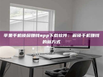 榆林苹果手机锁屏赚钱app下载软件：解锁手机赚钱的新方式